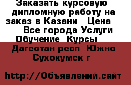Заказать курсовую, дипломную работу на заказ в Казани › Цена ­ 500 - Все города Услуги » Обучение. Курсы   . Дагестан респ.,Южно-Сухокумск г.